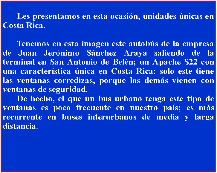 Cuadro de texto: 		Les presentamos en esta ocasin, unidades nicas en Costa Rica.	Tenemos en esta imagen este autobs de la empresa de Juan Jernimo Snchez Araya saliendo de la terminal en San Antonio de Beln; un Apache S22 con una caracterstica nica en Costa Rica: solo este tiene las ventanas corredizas, porque los dems vienen con ventanas de seguridad. 	De hecho, el que un bus urbano tenga este tipo de ventanas es poco frecuente en nuestro pas; es ms recurrente en buses interurbanos de media y larga distancia.