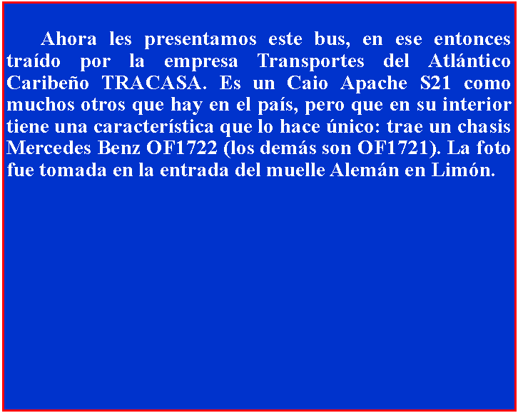 Cuadro de texto: 	Ahora les presentamos este bus, en ese entonces trado por la empresa Transportes del Atlntico Caribeo TRACASA. Es un Caio Apache S21 como muchos otros que hay en el pas, pero que en su interior tiene una caracterstica que lo hace nico: trae un chasis Mercedes Benz OF1722 (los dems son OF1721). La foto fue tomada en la entrada del muelle Alemn en Limn.