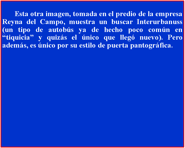 Cuadro de texto: 		Esta otra imagen, tomada en el predio de la empresa Reyna del Campo, muestra un buscar Interurbanuss (un tipo de autobs ya de hecho poco comn en tiquicia y quizs el nico que lleg nuevo). Pero adems, es nico por su estilo de puerta pantogrfica.