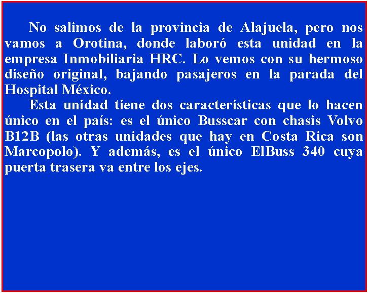 Cuadro de texto: 	No salimos de la provincia de Alajuela, pero nos vamos a Orotina, donde labor esta unidad en la empresa Inmobiliaria HRC. Lo vemos con su hermoso diseo original, bajando pasajeros en la parada del Hospital Mxico.	Esta unidad tiene dos caractersticas que lo hacen nico en el pas: es el nico Busscar con chasis Volvo B12B (las otras unidades que hay en Costa Rica son Marcopolo). Y adems, es el nico ElBuss 340 cuya puerta trasera va entre los ejes.
