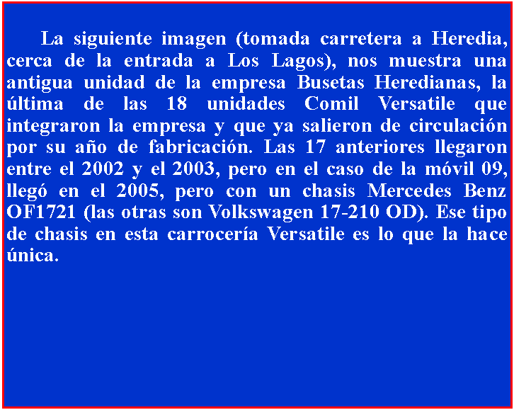 Cuadro de texto: 	La siguiente imagen (tomada carretera a Heredia, cerca de la entrada a Los Lagos), nos muestra una antigua unidad de la empresa Busetas Heredianas, la ltima de las 18 unidades Comil Versatile que integraron la empresa y que ya salieron de circulacin por su ao de fabricacin. Las 17 anteriores llegaron entre el 2002 y el 2003, pero en el caso de la mvil 09, lleg en el 2005, pero con un chasis Mercedes Benz OF1721 (las otras son Volkswagen 17-210 OD). Ese tipo de chasis en esta carrocera Versatile es lo que la hace nica.