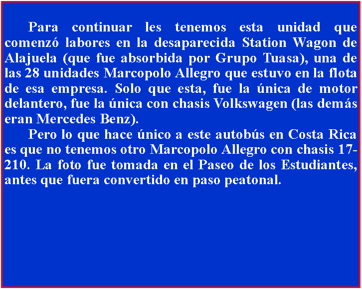 Cuadro de texto: 	Para continuar les tenemos esta unidad que comenz labores en la desaparecida Station Wagon de Alajuela (que fue absorbida por Grupo Tuasa), una de las 28 unidades Marcopolo Allegro que estuvo en la flota de esa empresa. Solo que esta, fue la nica de motor delantero, fue la nica con chasis Volkswagen (las dems eran Mercedes Benz).	Pero lo que hace nico a este autobs en Costa Rica es que no tenemos otro Marcopolo Allegro con chasis 17-210. La foto fue tomada en el Paseo de los Estudiantes, antes que fuera convertido en paso peatonal.