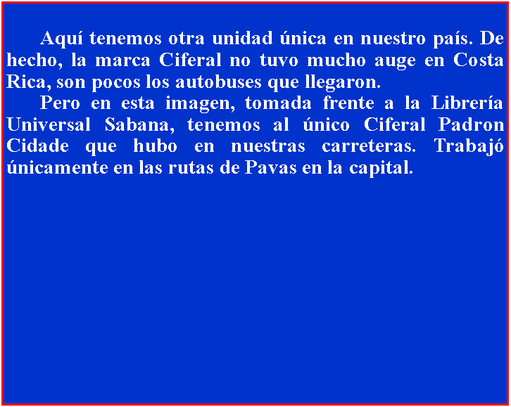 Cuadro de texto: 	Aqu tenemos otra unidad nica en nuestro pas. De hecho, la marca Ciferal no tuvo mucho auge en Costa Rica, son pocos los autobuses que llegaron. 	Pero en esta imagen, tomada frente a la Librera Universal Sabana, tenemos al nico Ciferal Padron Cidade que hubo en nuestras carreteras. Trabaj nicamente en las rutas de Pavas en la capital.