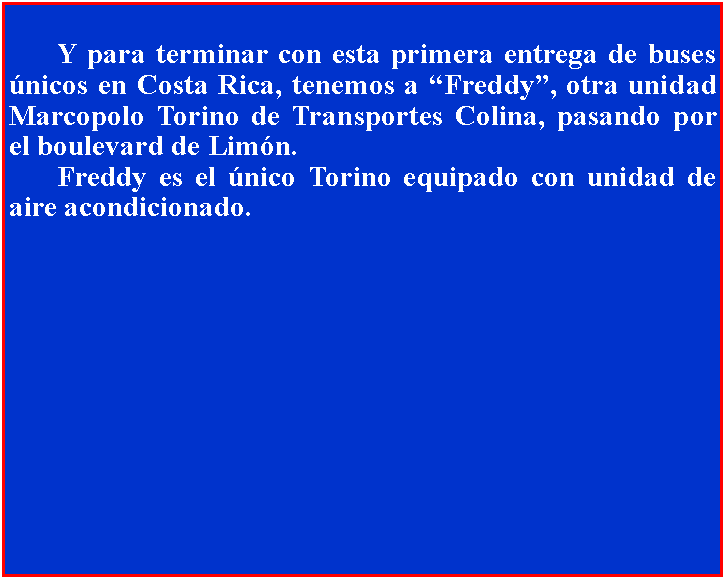 Cuadro de texto: 		Y para terminar con esta primera entrega de buses nicos en Costa Rica, tenemos a Freddy, otra unidad Marcopolo Torino de Transportes Colina, pasando por el boulevard de Limn.	Freddy es el nico Torino equipado con unidad de aire acondicionado.