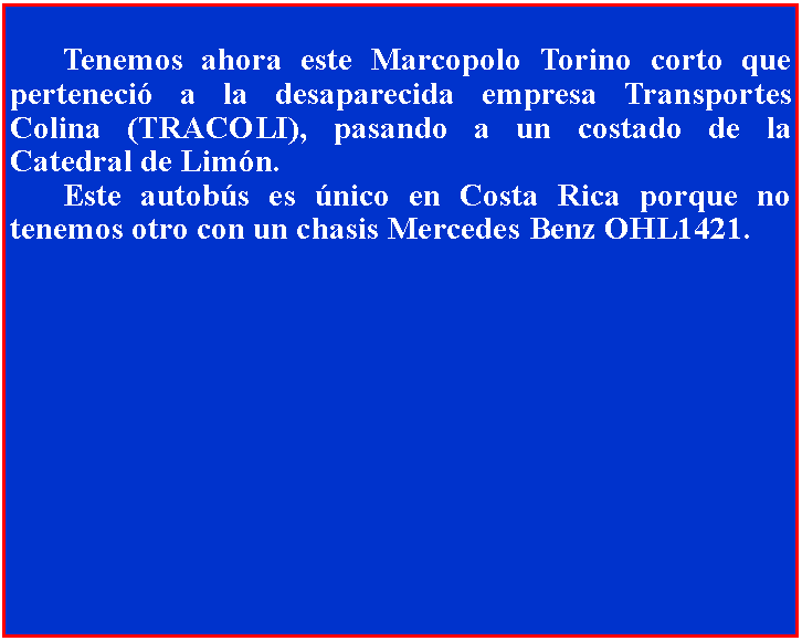 Cuadro de texto: 	Tenemos ahora este Marcopolo Torino corto que perteneci a la desaparecida empresa Transportes Colina (TRACOLI), pasando a un costado de la Catedral de Limn.	Este autobs es nico en Costa Rica porque no tenemos otro con un chasis Mercedes Benz OHL1421.