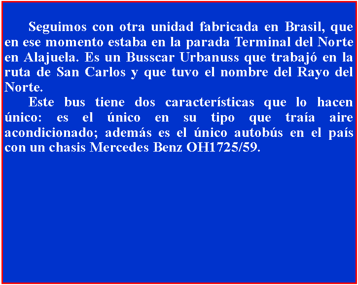 Cuadro de texto: 		Seguimos con otra unidad fabricada en Brasil, que en ese momento estaba en la parada Terminal del Norte en Alajuela. Es un Busscar Urbanuss que trabaj en la ruta de San Carlos y que tuvo el nombre del Rayo del Norte.	Este bus tiene dos caractersticas que lo hacen nico: es el nico en su tipo que traa aire acondicionado; adems es el nico autobs en el pas con un chasis Mercedes Benz OH1725/59.