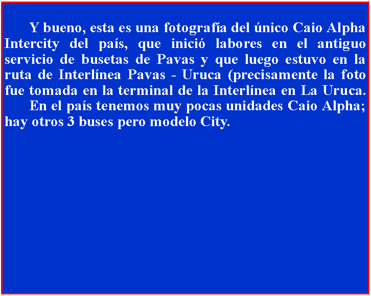 Cuadro de texto: 	Y bueno, esta es una fotografa del nico Caio Alpha Intercity del pas, que inici labores en el antiguo servicio de busetas de Pavas y que luego estuvo en la ruta de Interlnea Pavas - Uruca (precisamente la foto fue tomada en la terminal de la Interlnea en La Uruca. 	En el pas tenemos muy pocas unidades Caio Alpha; hay otros 3 buses pero modelo City.