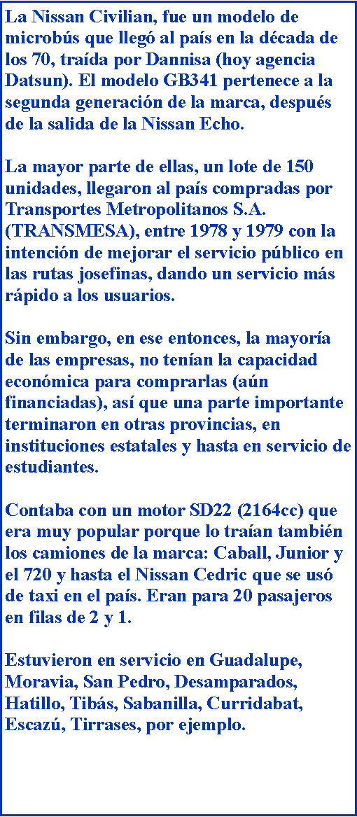 Cuadro de texto: La Nissan Civilian, fue un modelo de microbs que lleg al pas en la dcada de los 70, trada por Dannisa (hoy agencia Datsun). El modelo GB341 pertenece a la segunda generacin de la marca, despus de la salida de la Nissan Echo.La mayor parte de ellas, un lote de 150 unidades, llegaron al pas compradas por Transportes Metropolitanos S.A. (TRANSMESA), entre 1978 y 1979 con la intencin de mejorar el servicio pblico en las rutas josefinas, dando un servicio ms rpido a los usuarios.Sin embargo, en ese entonces, la mayora de las empresas, no tenan la capacidad econmica para comprarlas (an financiadas), as que una parte importante terminaron en otras provincias, en instituciones estatales y hasta en servicio de estudiantes.Contaba con un motor SD22 (2164cc) que era muy popular porque lo traan tambin los camiones de la marca: Caball, Junior y el 720 y hasta el Nissan Cedric que se us de taxi en el pas. Eran para 20 pasajeros en filas de 2 y 1.Estuvieron en servicio en Guadalupe, Moravia, San Pedro, Desamparados, Hatillo, Tibs, Sabanilla, Curridabat, Escaz, Tirrases, por ejemplo.