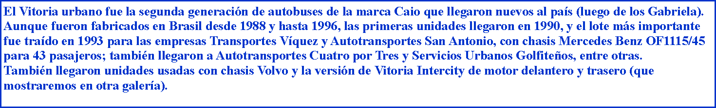 Cuadro de texto: El Vitoria urbano fue la segunda generacin de autobuses de la marca Caio que llegaron nuevos al pas (luego de los Gabriela). Aunque fueron fabricados en Brasil desde 1988 y hasta 1996, las primeras unidades llegaron en 1990, y el lote ms importante fue trado en 1993 para las empresas Transportes Vquez y Autotransportes San Antonio, con chasis Mercedes Benz OF1115/45 para 43 pasajeros; tambin llegaron a Autotransportes Cuatro por Tres y Servicios Urbanos Golfiteos, entre otras.Tambin llegaron unidades usadas con chasis Volvo y la versin de Vitoria Intercity de motor delantero y trasero (que mostraremos en otra galera).