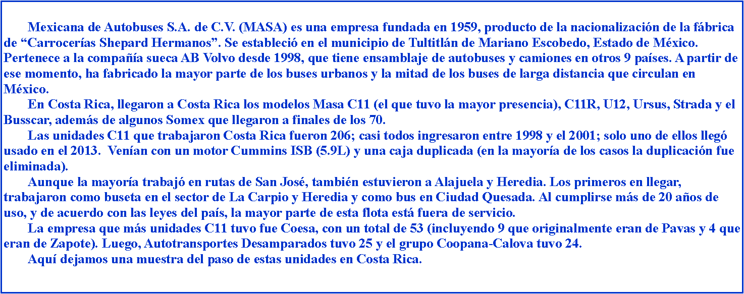 Cuadro de texto: 		Mexicana de Autobuses S.A. de C.V. (MASA) es una empresa fundada en 1959, producto de la nacionalizacin de la fbrica de Carroceras Shepard Hermanos. Se estableci en el municipio de Tultitln de Mariano Escobedo, Estado de Mxico. Pertenece a la compaa sueca AB Volvo desde 1998, que tiene ensamblaje de autobuses y camiones en otros 9 pases. A partir de ese momento, ha fabricado la mayor parte de los buses urbanos y la mitad de los buses de larga distancia que circulan en Mxico.	En Costa Rica, llegaron a Costa Rica los modelos Masa C11 (el que tuvo la mayor presencia), C11R, U12, Ursus, Strada y el Busscar, adems de algunos Somex que llegaron a finales de los 70.	Las unidades C11 que trabajaron Costa Rica fueron 206; casi todos ingresaron entre 1998 y el 2001; solo uno de ellos lleg usado en el 2013.  Venan con un motor Cummins ISB (5.9L) y una caja duplicada (en la mayora de los casos la duplicacin fue eliminada). 	Aunque la mayora trabaj en rutas de San Jos, tambin estuvieron a Alajuela y Heredia. Los primeros en llegar, trabajaron como buseta en el sector de La Carpio y Heredia y como bus en Ciudad Quesada. Al cumplirse ms de 20 aos de uso, y de acuerdo con las leyes del pas, la mayor parte de esta flota est fuera de servicio.	La empresa que ms unidades C11 tuvo fue Coesa, con un total de 53 (incluyendo 9 que originalmente eran de Pavas y 4 que eran de Zapote). Luego, Autotransportes Desamparados tuvo 25 y el grupo Coopana-Calova tuvo 24.	Aqu dejamos una muestra del paso de estas unidades en Costa Rica.