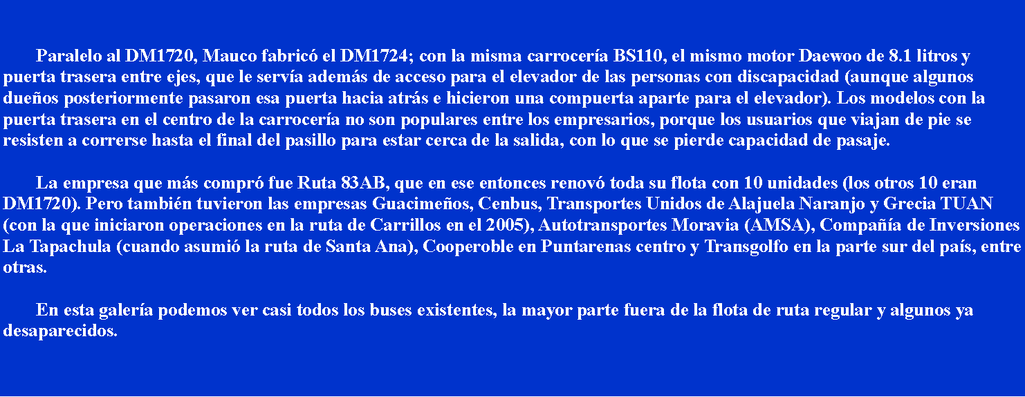 Cuadro de texto: 			Paralelo al DM1720, Mauco fabric el DM1724; con la misma carrocera BS110, el mismo motor Daewoo de 8.1 litros y puerta trasera entre ejes, que le serva adems de acceso para el elevador de las personas con discapacidad (aunque algunos dueos posteriormente pasaron esa puerta hacia atrs e hicieron una compuerta aparte para el elevador). Los modelos con la puerta trasera en el centro de la carrocera no son populares entre los empresarios, porque los usuarios que viajan de pie se resisten a correrse hasta el final del pasillo para estar cerca de la salida, con lo que se pierde capacidad de pasaje.		La empresa que ms compr fue Ruta 83AB, que en ese entonces renov toda su flota con 10 unidades (los otros 10 eran DM1720). Pero tambin tuvieron las empresas Guacimeos, Cenbus, Transportes Unidos de Alajuela Naranjo y Grecia TUAN (con la que iniciaron operaciones en la ruta de Carrillos en el 2005), Autotransportes Moravia (AMSA), Compaa de Inversiones La Tapachula (cuando asumi la ruta de Santa Ana), Cooperoble en Puntarenas centro y Transgolfo en la parte sur del pas, entre otras.		En esta galera podemos ver casi todos los buses existentes, la mayor parte fuera de la flota de ruta regular y algunos ya desaparecidos.